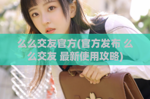么么交友官方(官方发布 么么交友 最新使用攻略)