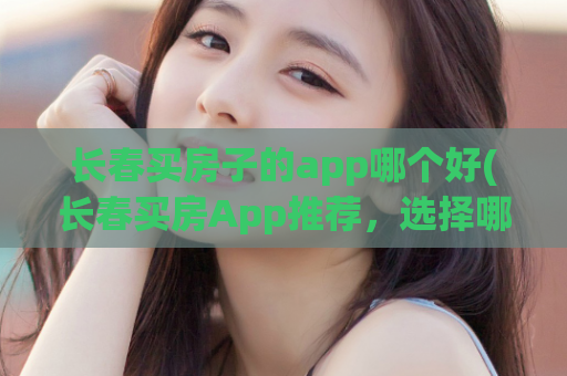 长春买房子的app哪个好(长春买房App推荐，选择哪个最优？)