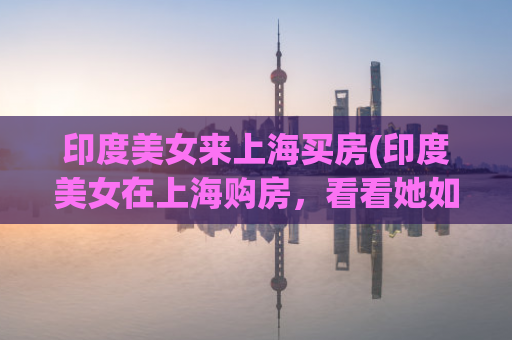 印度美女来上海买房(印度美女在上海购房，看看她如何选择房产)