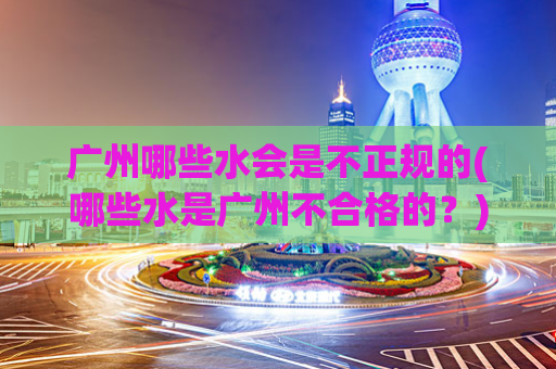 广州哪些水会是不正规的(哪些水是广州不合格的？)