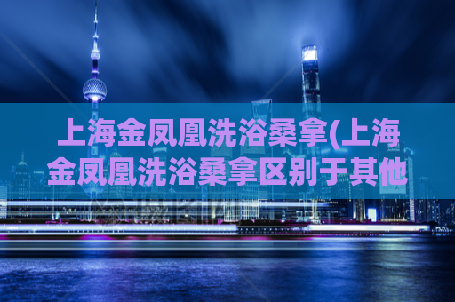 上海金凤凰洗浴桑拿(上海金凤凰洗浴桑拿区别于其他洗浴中心？)