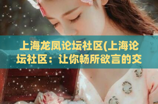 上海龙凤论坛社区(上海论坛社区：让你畅所欲言的交流平台)