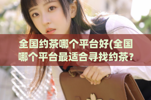 全国约茶哪个平台好(全国哪个平台最适合寻找约茶？)
