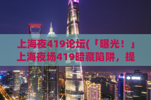 上海夜419论坛(「曝光！」上海夜场419暗藏陷阱，提醒大家警惕！)