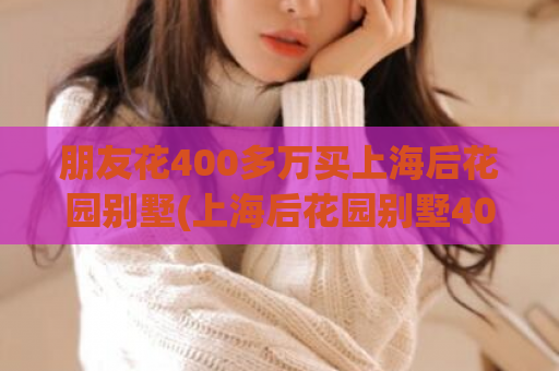 朋友花400多万买上海后花园别墅(上海后花园别墅400万入手 朋友的幸福别墅梦圆了)