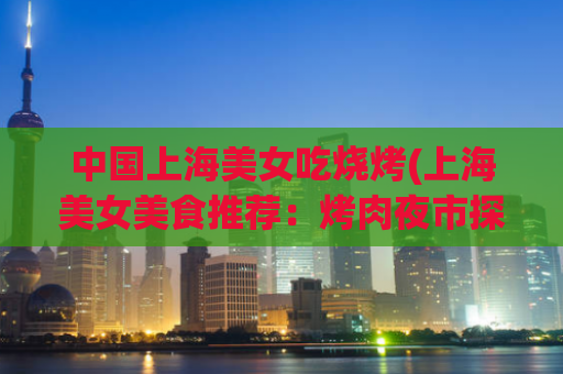 中国上海美女吃烧烤(上海美女美食推荐：烤肉夜市探秘)