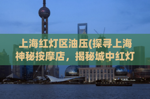 上海红灯区油压(探寻上海神秘按摩店，揭秘城中红灯区)