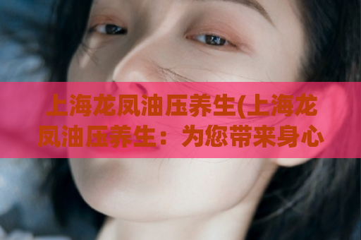 上海龙凤油压养生(上海龙凤油压养生：为您带来身心愉悦的体验)