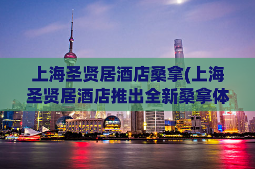 上海圣贤居酒店桑拿(上海圣贤居酒店推出全新桑拿体验)