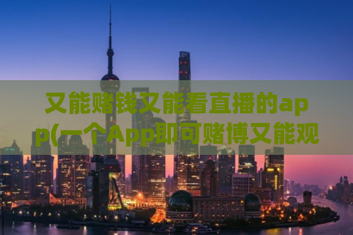 又能赌钱又能看直播的app(一个App即可赌博又能观看直播，全方位娱乐新体验！)