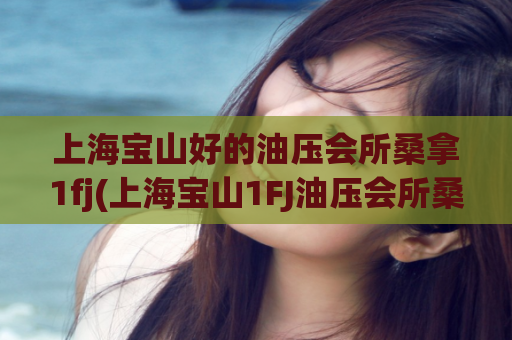 上海宝山好的油压会所桑拿1fj(上海宝山1FJ油压会所桑拿好去处)