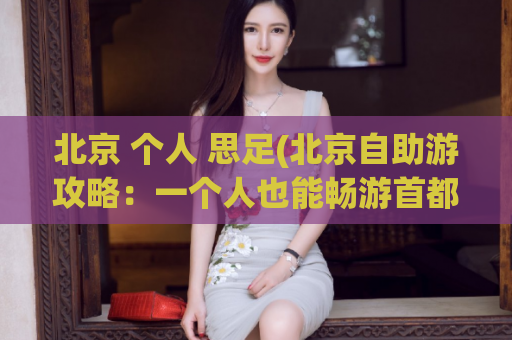 北京 个人 思足(北京自助游攻略：一个人也能畅游首都)