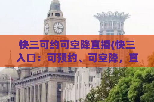 快三可约可空降直播(快三入口：可预约、可空降，直播开启！)