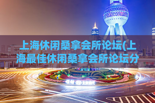 上海休闲桑拿会所论坛(上海最佳休闲桑拿会所论坛分享)
