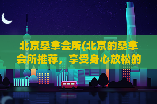 北京桑拿会所(北京的桑拿会所推荐，享受身心放松的好去处)