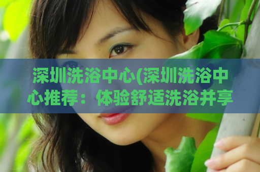 深圳洗浴中心(深圳洗浴中心推荐：体验舒适洗浴并享受完美服务)
