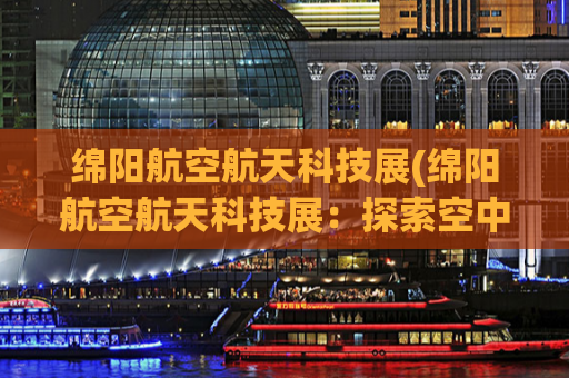 绵阳航空航天科技展(绵阳航空航天科技展：探索空中未来，展示科技魅力)