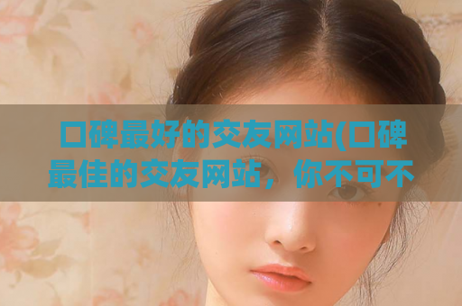 口碑最好的交友网站(口碑最佳的交友网站，你不可不知)