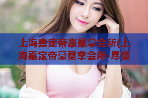 上海嘉定帝豪桑拿会所(上海嘉定帝豪桑拿会所-尽情享受放松身心的宝地)