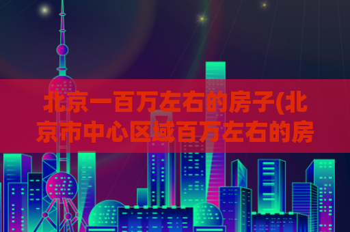 北京一百万左右的房子(北京市中心区域百万左右的房源信息)