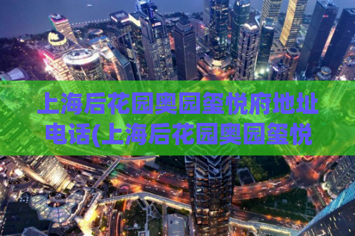 上海后花园奥园玺悦府地址电话(上海后花园奥园玺悦府的地址电话是什么？)