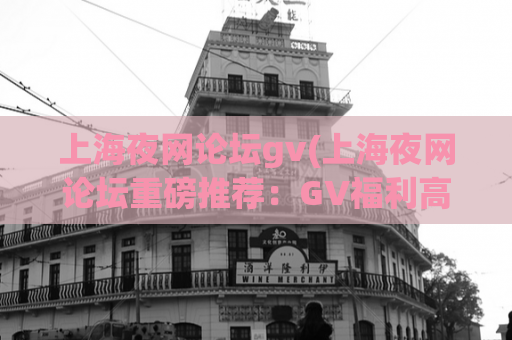 上海夜网论坛gv(上海夜网论坛重磅推荐：GV福利高清在线观看)