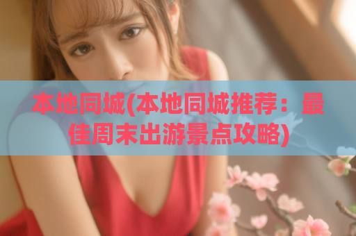 本地同城(本地同城推荐：最佳周末出游景点攻略)