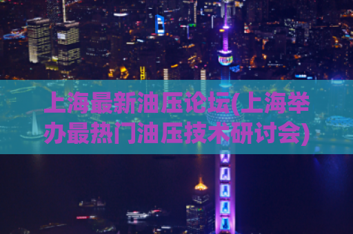 上海最新油压论坛(上海举办最热门油压技术研讨会)