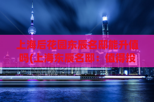 上海后花园东辰名邸能升值吗(上海东辰名邸：值得投资的未来地标)