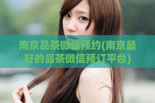 南京品茶微信预约(南京最好的品茶微信预订平台)