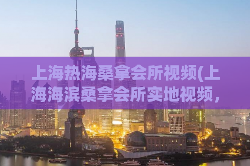 上海热海桑拿会所视频(上海海滨桑拿会所实地视频，给你最真实的体验)