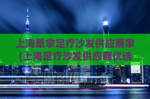 上海桑拿足疗沙发供应商家(上海足疗沙发供应商优选，让足疗店面更具舒适感)