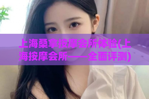 上海桑拿按摩会所体验(上海按摩会所——全面评测)