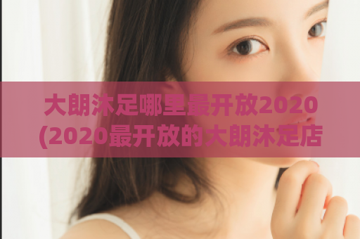 大朗沐足哪里最开放2020(2020最开放的大朗沐足店推荐)