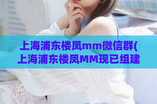 上海浦东楼凤mm微信群(上海浦东楼凤MM现已组建微信群，快来加入互动吧！)