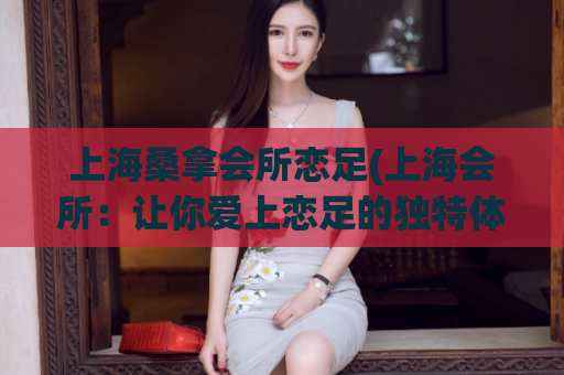 上海桑拿会所恋足(上海会所：让你爱上恋足的独特体验)