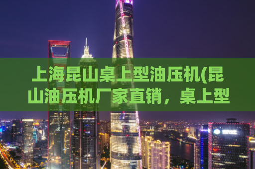 上海昆山桌上型油压机(昆山油压机厂家直销，桌上型油压机优质选择)