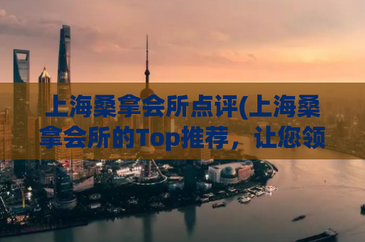 上海桑拿会所点评(上海桑拿会所的Top推荐，让您领略至高无上的放松享受)