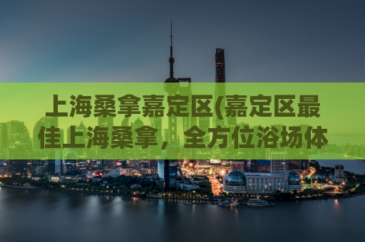 上海桑拿嘉定区(嘉定区最佳上海桑拿，全方位浴场体验)