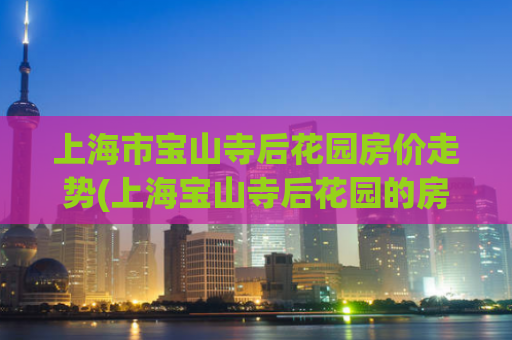 上海市宝山寺后花园房价走势(上海宝山寺后花园的房价变动趋势)