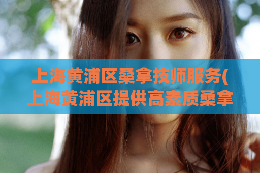 上海黄浦区桑拿技师服务(上海黄浦区提供高素质桑拿技师服务)