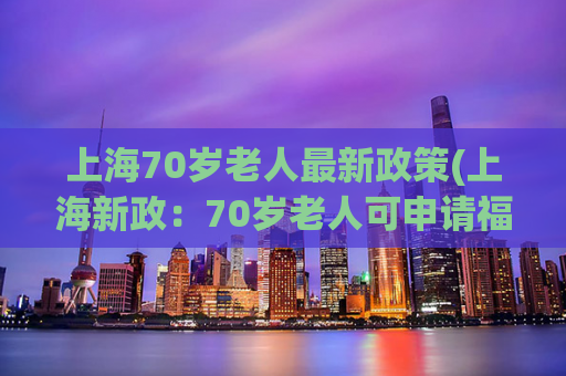 上海70岁老人最新政策(上海新政：70岁老人可申请福利社区养老服务)