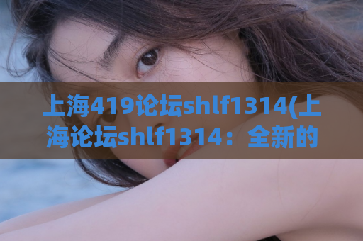 上海419论坛shlf1314(上海论坛shlf1314：全新的社区交流平台)