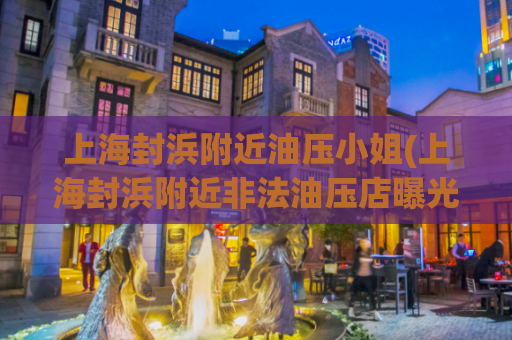上海封浜附近油压小姐(上海封浜附近非法油压店曝光！限制关注！)