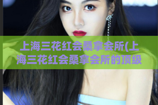 上海三花红会桑拿会所(上海三花红会桑拿会所的顶级服务，让你的身心得到完美放松)