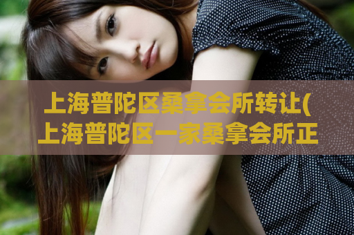 上海普陀区桑拿会所转让(上海普陀区一家桑拿会所正在转让)