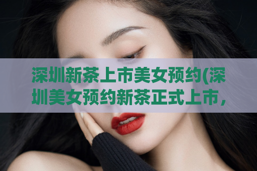 深圳新茶上市美女预约(深圳美女预约新茶正式上市，赶快来品尝！)