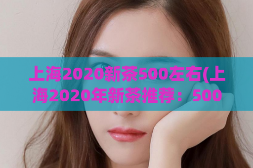 上海2020新茶500左右(上海2020年新茶推荐：500元左右茶品推荐)