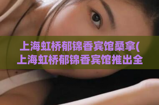 上海虹桥郁锦香宾馆桑拿(上海虹桥郁锦香宾馆推出全新桑拿服务)