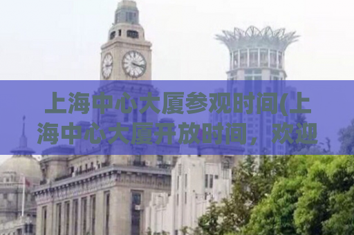 上海中心大厦参观时间(上海中心大厦开放时间，欢迎参观！)